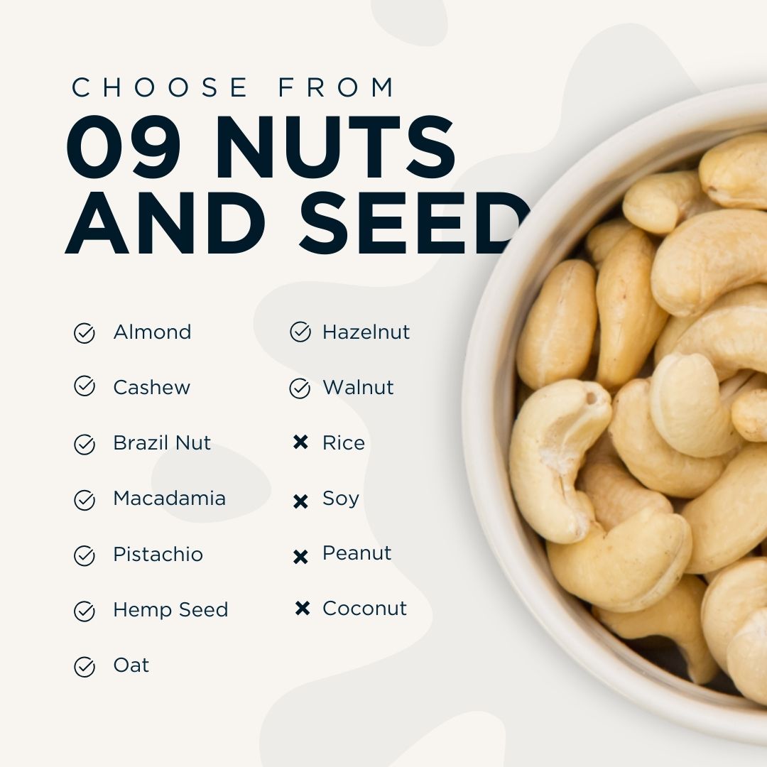 Choose from 9 plant-bases such as nuts, seeds, and Oats. Options includes Almond, Cashew, Brazil Nut, Macadamia, Pistachio, Hemp Seed, Oat, Hazelnut, and Walnut.